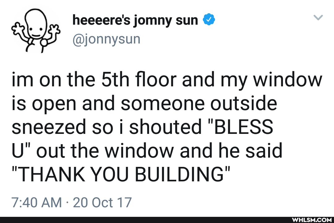 heeeere's jomny sun @
im on the sth floor and my window is open and someone outside sneezed so i shouted "BLESS
U" out the window and he said
"THANK YOU BUILDING"
AM 20 Oct 17
