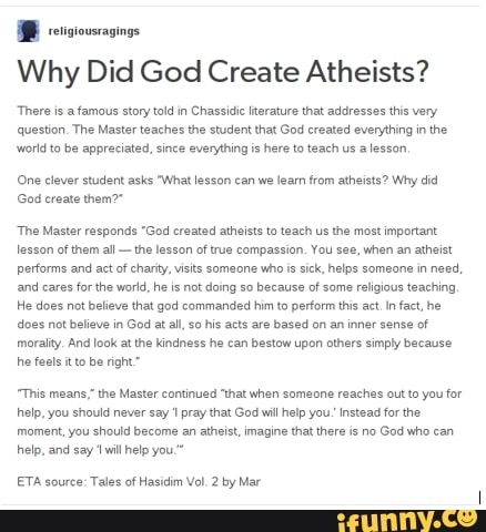 Why Did God Create Atheists?
There is a famous story told in Chassidic Iiterature that addresses this very question. The Master teaches the student that God created everything in the wworld to be appreciated, since everything is here to teach us a lesson,
COne clever student asks 'What lesson can we learn from atheists? Why did
God ereate them?"
"The Master responds "God created atheists to teach us the most important lesson of them all - the lesson of true compassion. You see, when an atheist performs and act of charity, visits someone who is sick, helps someone in need, and cares for the world, he is not doing so because of some religious teaching,
He does not believe that god commanded him to perform this act. In fact, he does not believe in God at all, his acts are based on an inner sense of morality. And look at the kindness he can bestow upon athers simply because he feels itto be right"
"This means," the Master continued "that when someone reaches out to you for help, you should never say pray that God will help you.' Instead for the
'moment, you should become an atheist, imagine that there is no God who can help, and say 'will help you."
ETA source: Tales of Hasidim Vol. 2 by Mar