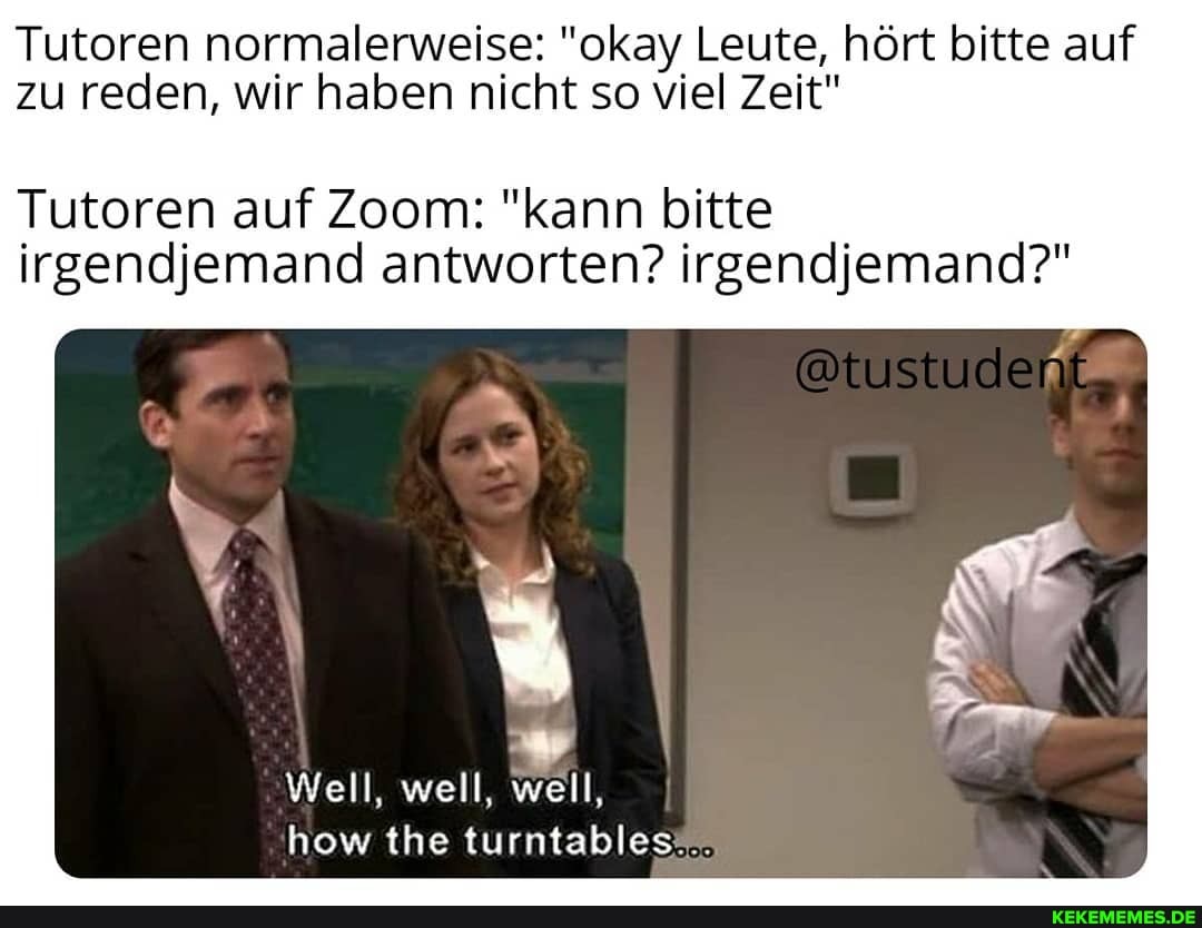 Tutoren normalerweise: "okay Leute, hört bitte auf zu reden, wir haben nicht so viel Zeit"
Tutoren auf Zoom: "kann bitte irgendjemand antworten? irgendjemand?"
Well, well, well, how the