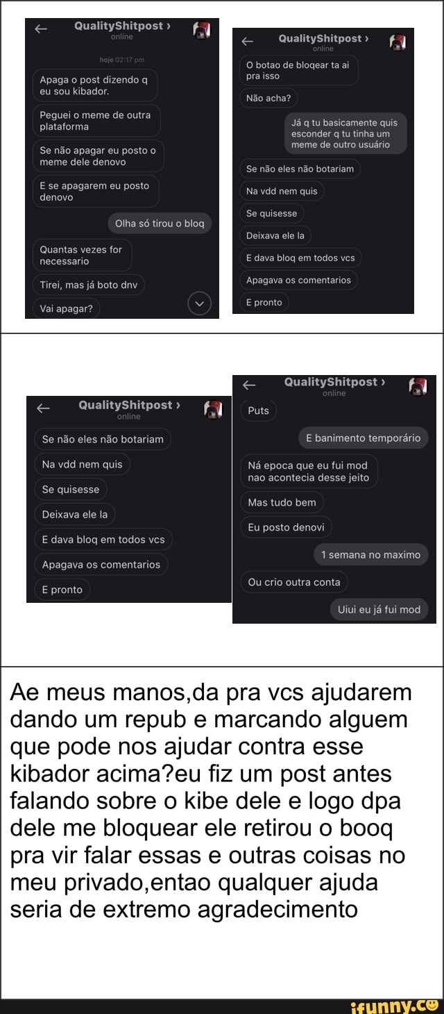 Ae meus manos, da pra vcs ajudarem
dando um repub e marcando alguem
que pode nos ajudar contra esse
kibador acima?eu fiz um post antes
falando sobre o kibe dele e logo dpa
dele me bloquear ele retirou o booq
pra vir falar essas e outras coisas no
meu privado,entao qualquer ajuda
