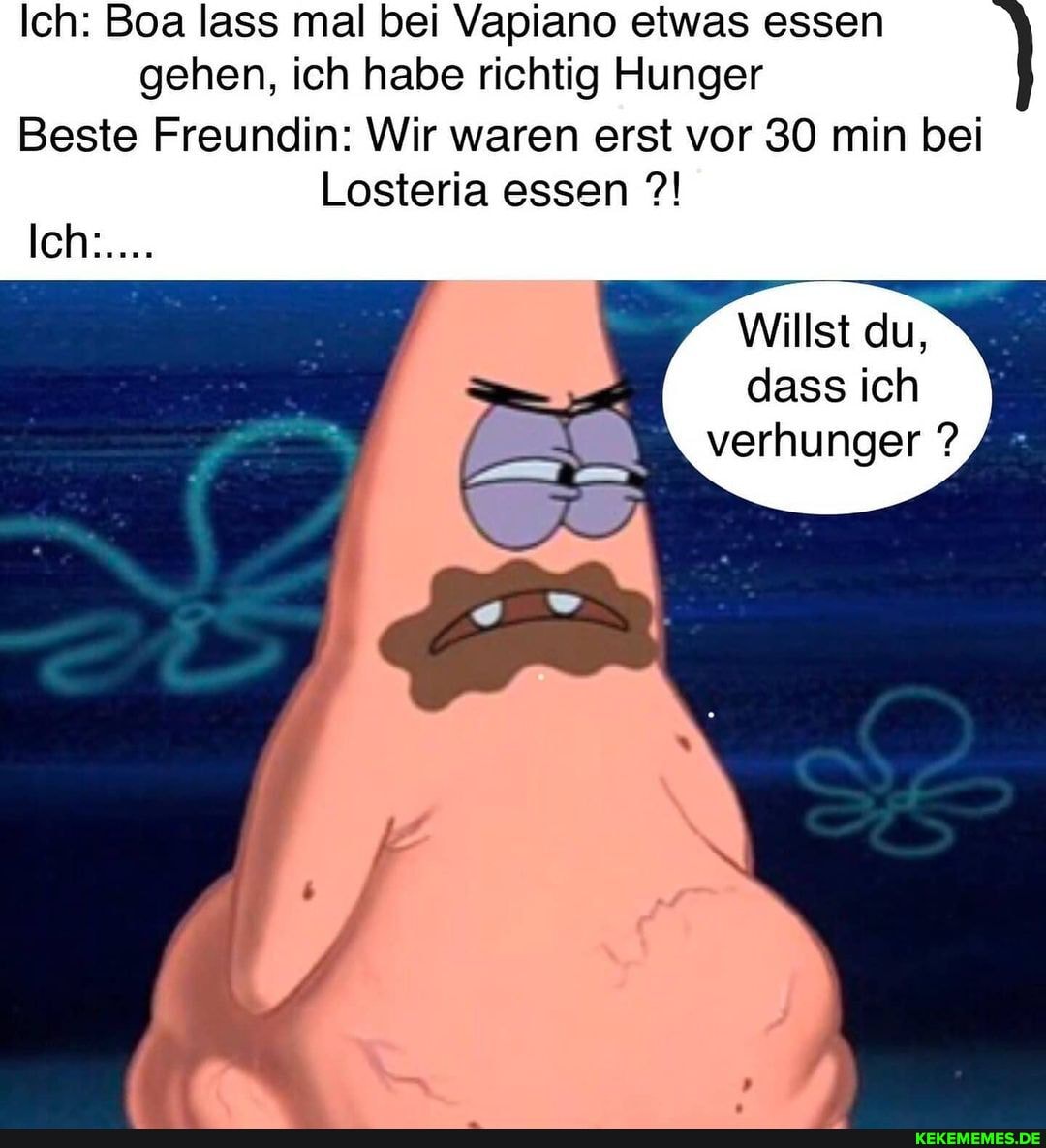 Ich: Boa lass mal bei Vapiano etwas essen gehen, ich habe richtig Hunger
Beste Freundin: Wir waren erst vor 30 min bei
Losteria essen
leh:...:
Willst du, dass ich verhunger ?