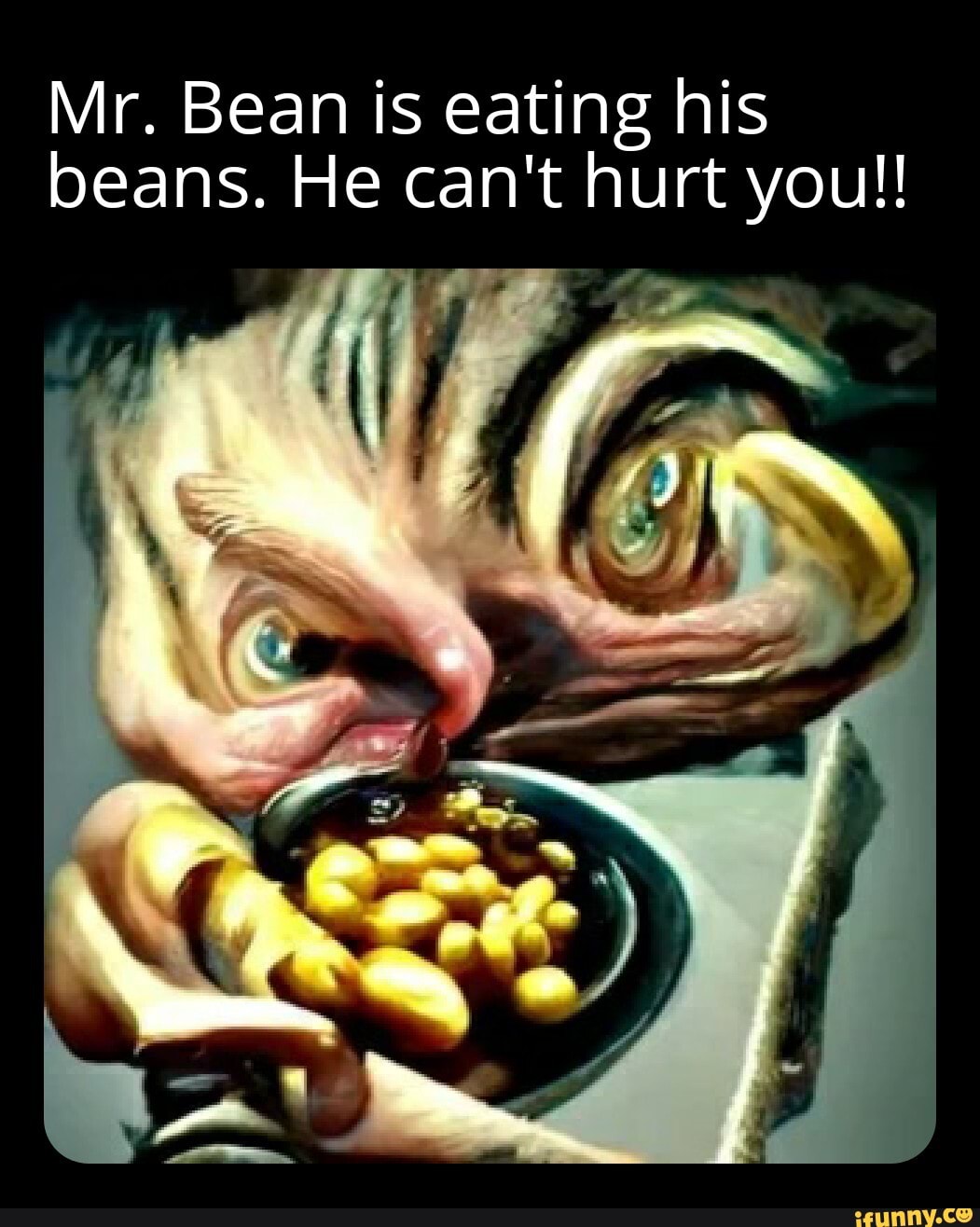 Mr. Bean is eating his beans. He can't hurt you!! )