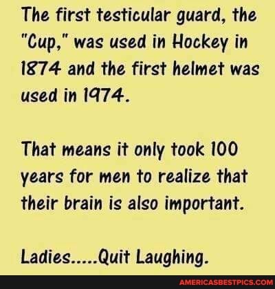 The first testicular guard, the
"Cup," was used in Hockey in
1874 and the first helmet was used in 1974.
That means it only took 100 years for men to realize that
their brain is also important.
Ladies.....Quit Laughing.