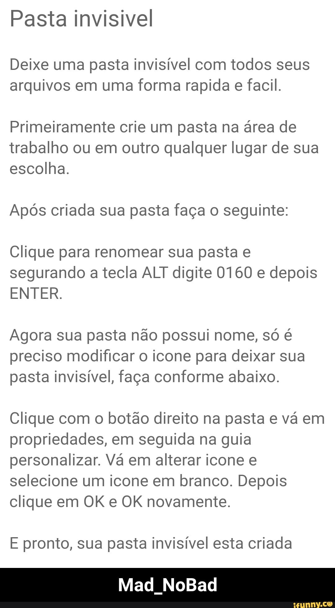 Pasta invisivel
Deixe uma pasta invisível com todos seus arquivos em uma forma rapida e facil.
Primeiramente crie um pasta na área de trabalho ou em outro qualquer lugar de sua escolha.
Após criada sua pasta faça o seguinte:
Clique para renomear sua pasta e segurando a tecla ALT digite 0160 e depois
ENTER.
Agora sua pasta não possui nome, só é preciso modificar o icone para deixar sua pasta invisível, faça conforme abaixo.
Clique com o botão direito na pasta e vá em propriedades, em seguida na guia personalizar. Vá em alterar icone e selecione um icone em branco. Depois clique em OK e OK novamente.
E pronto, sua pasta invisível esta criada
Mad NoBad - Mad_NoBad