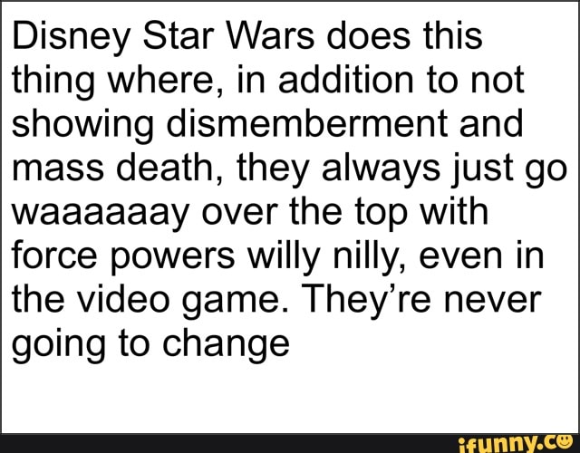 Disney Star Wars does this
thing where, in addition to not
showing dismemberment and
mass death, they always just go
waaaaaay over the top with
force powers willy nilly, even in
the video game. They're never
going to change