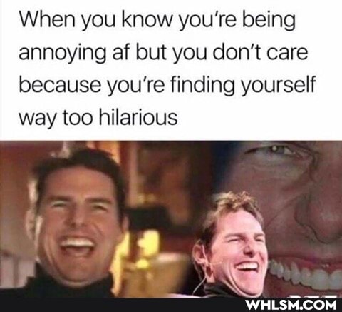 When you know you're being annoying af but you don't care because you're finding yourself way too hilarious