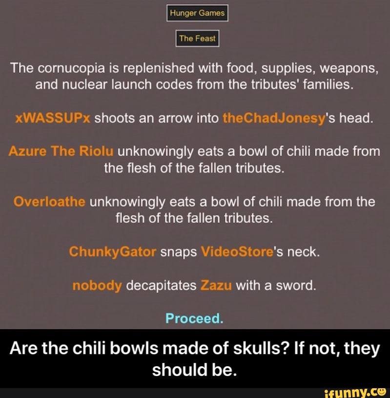 The Feast
The cornucopia is replenished with food, supplies, weapons,
and nuclear launch codes from the tributes' families.
xWASSUPx shoots an arrow into theChadJonesy's head.
Azure The Riolu unknowingly eats a bowl of chili made from
the flesh of the fallen tributes.
Overloathe unknowingly eats a bowl of chili made from the
flesh of the fallen tributes.
ChunkyGator snaps VideoStore's neck.
nobody decapitates Zazu with a sword.
Proceed.
Are the chili bowls made of skulls? If not, they
should be. - Are the chili bowls made of skulls? If not, they should be.