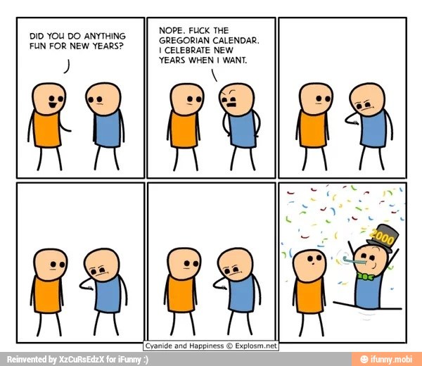 NOPE. FUCK THE
GREGORIAN CALENDAR.
U CELEBRATE NEW
YEARS WHEN I WANT.
DID YOU DO ANYTHING
FUN FOR NEW YEARS?