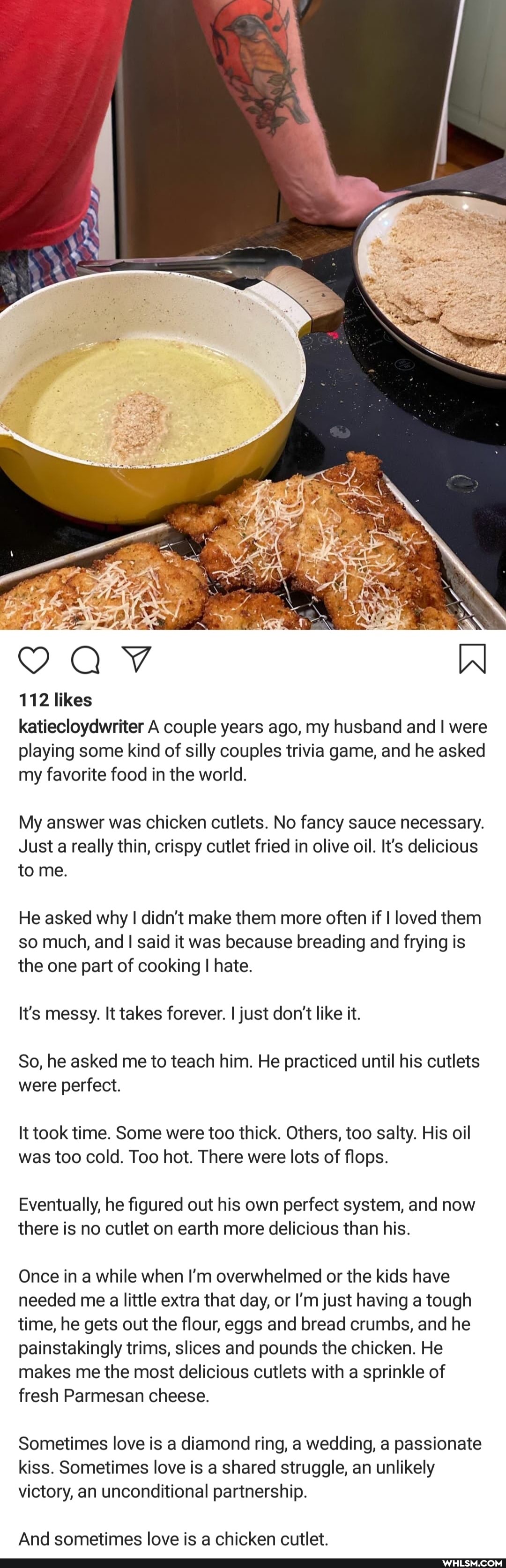 112 likes
katiecloydwriter A couple years ago, my husband and I were playing some kind of silly couples trivia game, and he asked my favorite food in the world.
My answer was chicken cutlets. No fancy sauce necessary.
Just a really thin, crispy cutlet fried in olive oil. It's delicious to me.
He asked why I didn't make them more often if I loved them so much, and said it was because breading and frying is the one part of cooking I hate.
It's messy. It takes forever. I just don't like it.
So, he asked me to teach him. He practiced until his cutlets were perfect.
It took time. Some were too thick. Others, too salty. His oil was too cold. Too hot. There were lots of flops.
Eventually, he figured out his own perfect system, and now there is no cutlet on earth more delicious than his.
Once in a while when I'm overwhelmed or the kids have needed me a little extra that day, or I'm just having a tough time, he gets out the flour, eggs and bread crumbs, and he painstakingly trims, slices and pounds the chicken. He makes me the most delicious cutlets with a sprinkle of fresh Parmesan cheese.
Sometimes love is a diamond ring, a wedding, a passionate kiss. Sometimes love is a shared struggle, an unlikely
victory, an unconditional partnership.
And sometimes love is a chicken cutlet.