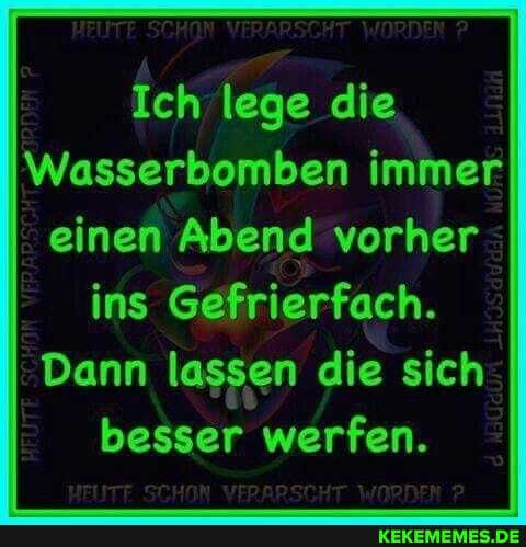 HEUTE VERARSCHT WORDEN
Ich lege die
Wasserbombe immer einen Abend vorher ins Gefrierfach.
Dann lassen die sich besser werfen.
