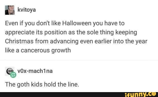 kvitoya
Even if you don't like Halloween you have to
appreciate its position as the sole thing keeping
Christmas from advancing even earlier into the year
like a cancerous growth
The goth kids hold the Iíne.