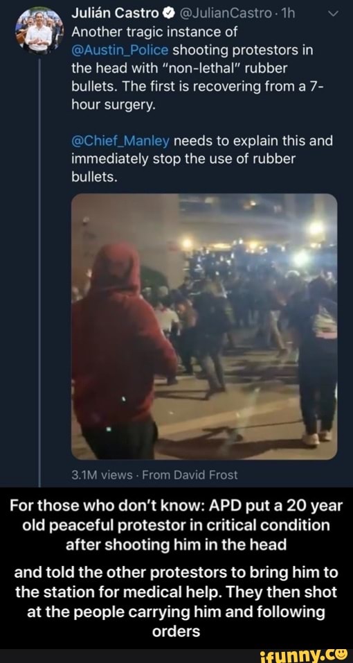 a
y @Austin_Police shooting protestors in
bullets. The first is recovering from a 7-
hour surgery.
@Chief_Manley needs to explain this and
immediately stop the use of rubber
bullets.
3.1M views From David Frost
For those who don't know: APD put a 20 year
old peaceful protestor in critical condition
after shooting him in the head
and told the other protestors to bring him to
the station for medical help. They then shot
at the people carrying him and following
orders - and told the other protestors to bring him to the station for medical help. They then shot at the people carrying him and following orders