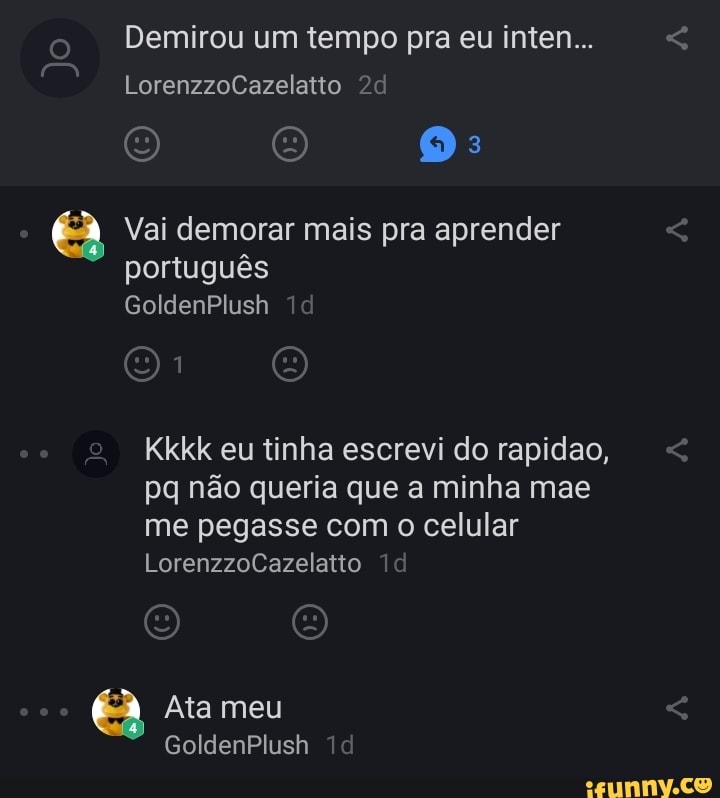 Demirou um tempo pra eu inten... e
Vai demorar mais pra aprender
Kkkk eu tinha escrevi do rapidao,
pq não queria que a minha mae
me pegasse com o celular