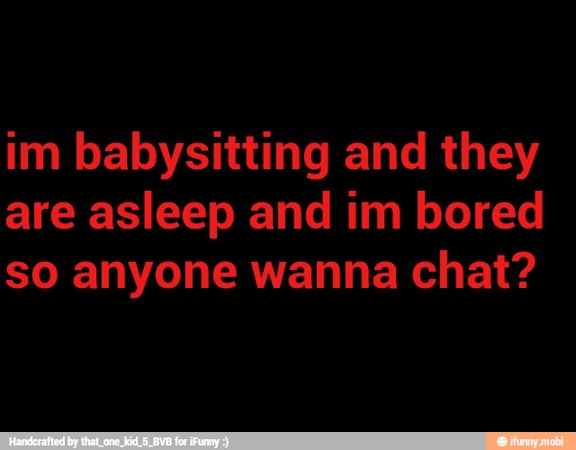 im babysitting and they
so anyone wanna chat?
