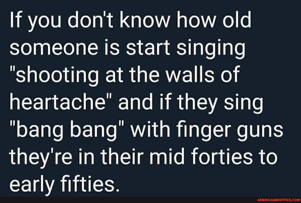 If you don't know how old someone is start singing
"shooting at the walls of heartache" and if they sing
"bang bang" with finger guns they're in their mid forties to early fifties.
