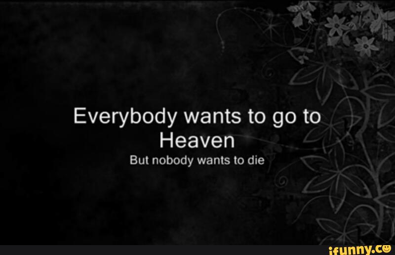 Everybody wanted to know. Everybody wants to go to Heaven but Nobody wants to die. Nobody wants to die.