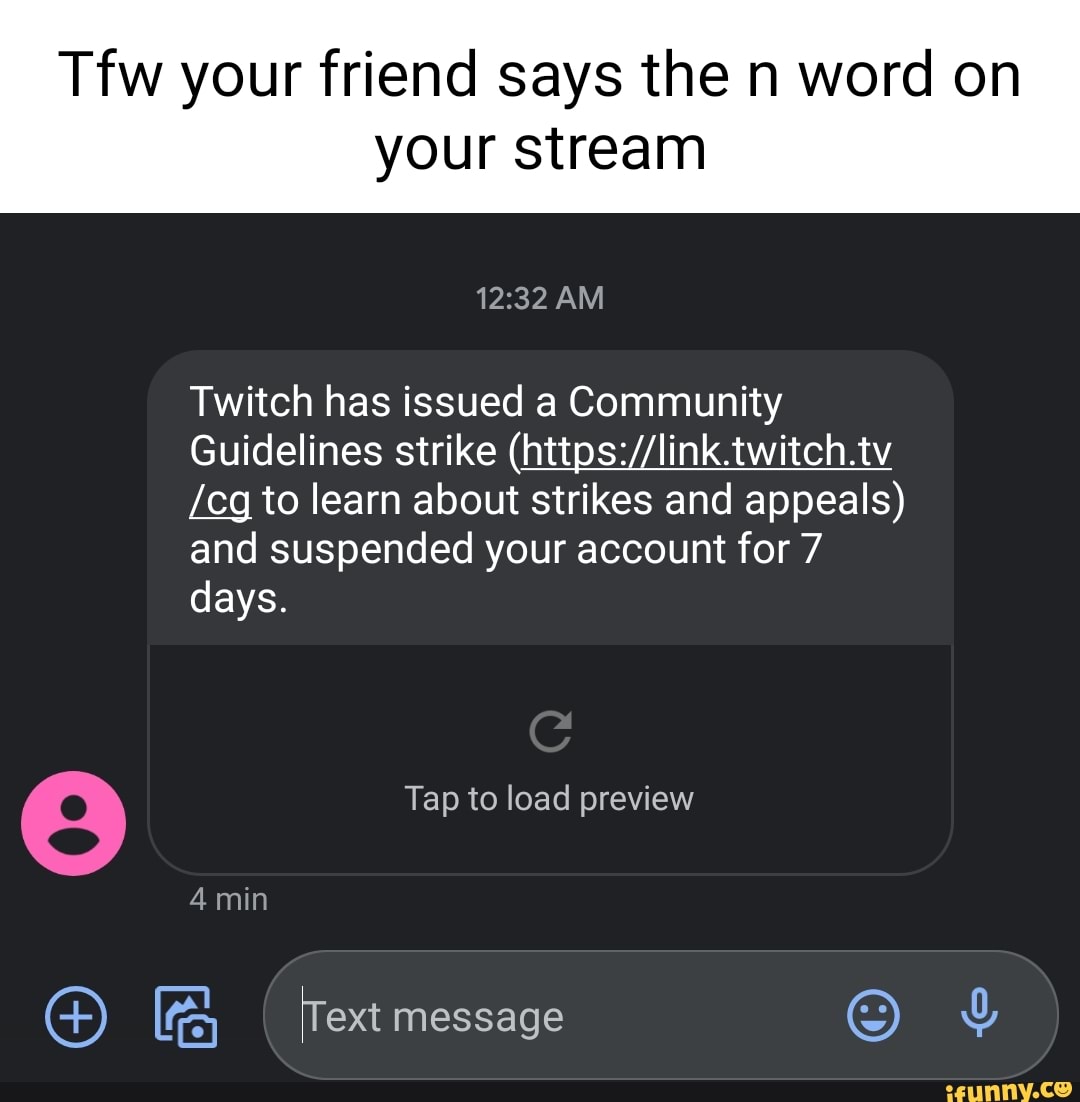 Tfw your friend says the n word on
your stream
AM
Twitch has issued a Community
Guidelines strike
/cg to learn about strikes and appeals) and suspended your account for 7
Tap to load preview
days.
4 min
SS) Text message