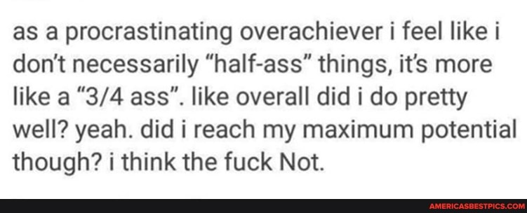 as a procrastinating overachiever i feel like i don't necessarily "half-ass" things, it's more like a ass". like overall did i do pretty well? yeah. did i reach my maximum potential though? i think the fuck Not.