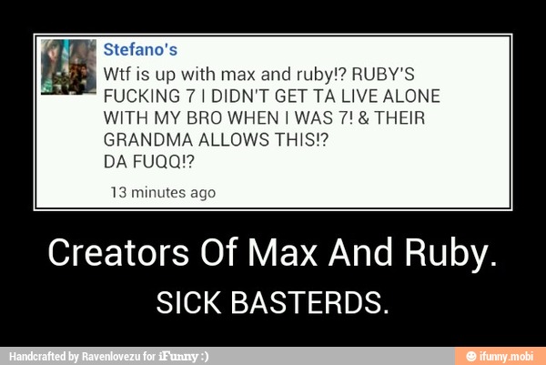 Stefano's
Wtf is up with max and
ruby!? RUBY'S
FUCKING 7 I DIDN'T GET TA LIVE ALONE
WITH MY BRO WHEN I WAS 7! THEIR
GRANDMA ALLOWS THIS!?
13
Creators Of Max And Ruby.
SICK BASTERDS. - Creators Of Max And Ruby.
SICK BASTERDS.