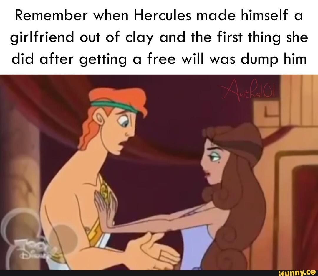 Remember when Hercules made himself a
girlfriend out of clay and the first thing she
did after getting a free will was dump him
