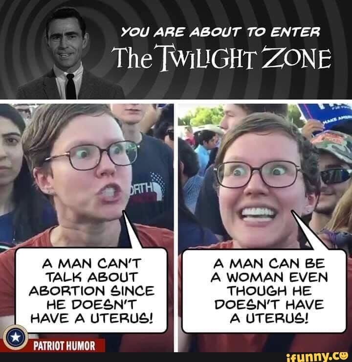 YOU ARE ABOUT TO ENTER
The [WiGHT ZONE
A MAN CAN'T A MAN CAN BE TALK ABOUT A WOMAN EVEN ABORTION SINCE THOUGH HE
HE DOESN'T DOESN'T HAVE I HAVE A UTERUS! A UTERUS!
PATRIOT HUMOR