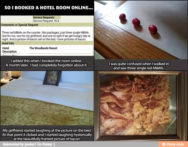 Comments or Special Request
Three red MEMS
on the counter. Not packages,
fr me, one
fr my gtiend, and one to spit if we get hungry late
night And
a picture ol bacon set on
the bed love pictures ol bacon.
Hotel nfo
Hotel 'The Woodlands Resort
Description
Iadded this when Ibooked the room online.
'A month later, Ihad completely forgotten about it.
was quite confused when I walked in
and saw three single red M&Ms.
AAtthat point it lcked and Istarted laughing
hysterially My girlfriend started laughing at the picture on the bed.
II
[Sopa or
a