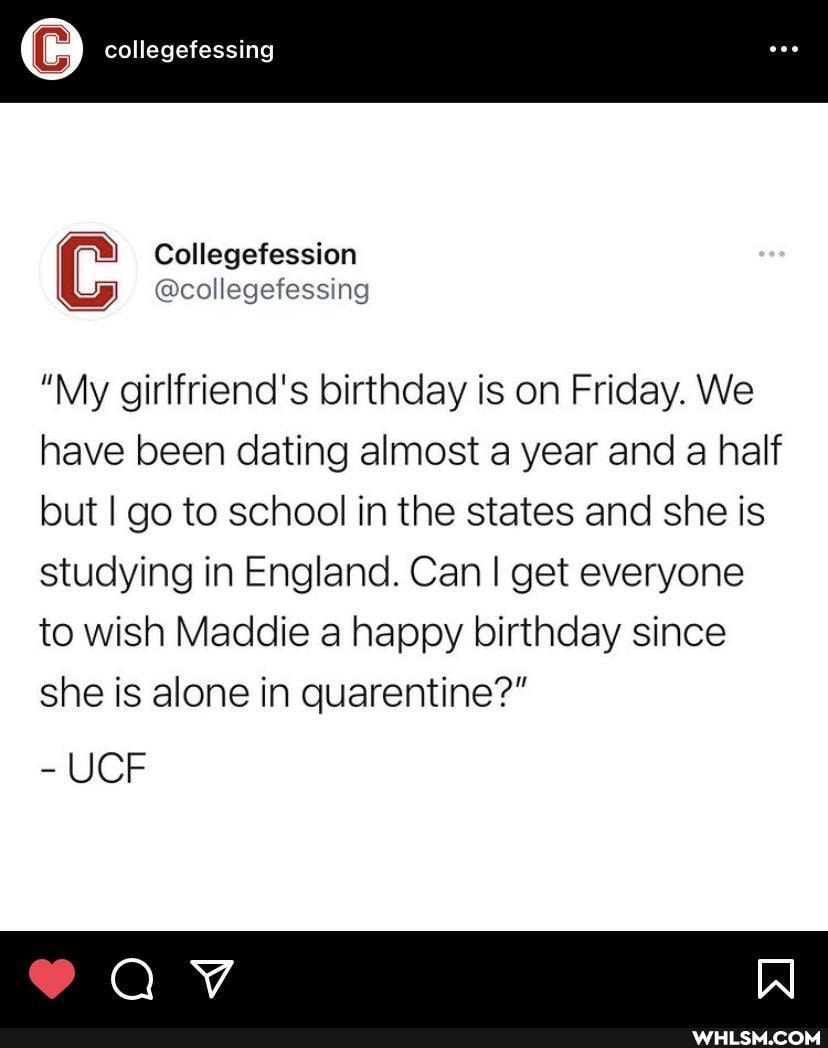 collegefessing
"My girlfriend's birthday is on Friday. We have been dating almost a year and a half but I go to school in the states and she is studying in England. Can I get everyone
to wish Maddie a happy birthday since she is alone in quarentine?"
UCF