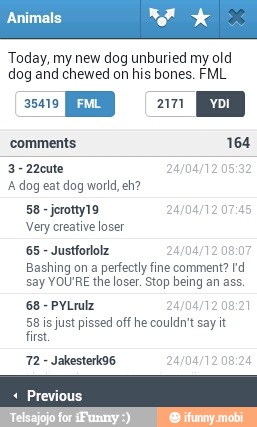 Today, my new dog unburied my old
dog and chewed on his bones. FML
A dog est dog world, eh?
Very creative loser
Justforlolz 1208:
Bashing on a perfectly fine comment? rd
say YOU'RE the loser. Stop being an ass.
PYLrulz 24/04/12 08:21
58 is just pissed off he couldn't say it
first