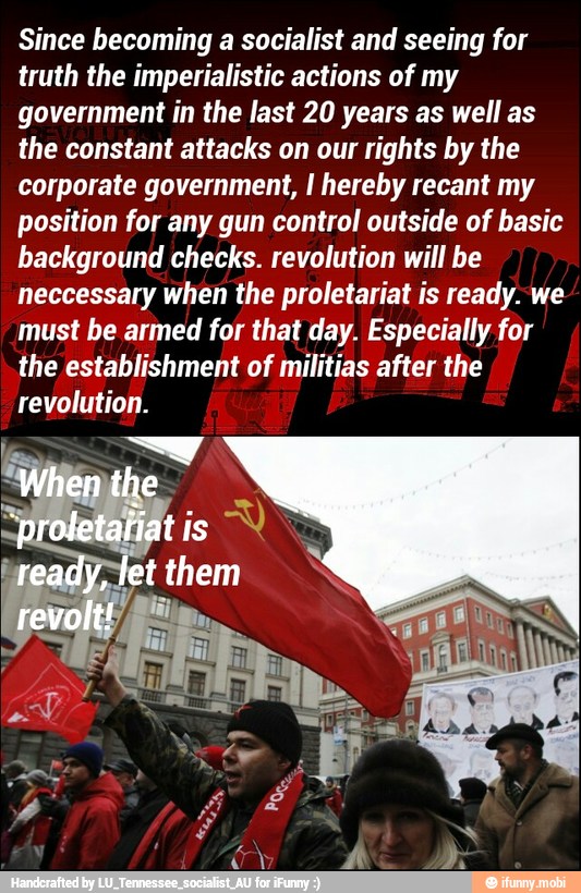 Since becoming a socialist and seeing for
truth the imperialistic actions of my
government in the last 20 years as well as
the constant attacks on our rights by the
corporate government, I hereby recant my
position for any gun control outside of basic
background checks. revolution will be
neccessary when the proletariat is ready. we
must be armed for that day. Especially for
the establishment of militias after the
revolution.