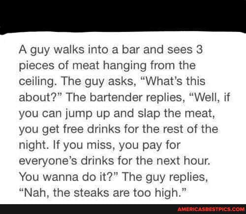 A guy walks into a bar and sees 3 pieces of meat hanging from the ceiling. The guy asks, "What's this about?" The bartender replies, "Well, if you can jump up and slap the meat, you get free drinks for the rest of the night. If you miss, you pay for everyone's drinks for the next hour.
You wanna do it?" The guy replies,
"Allah cctoalre ara tan hinh "