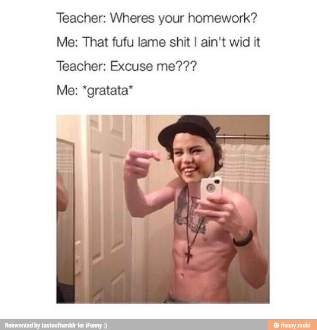 Teacher: Wheres your homework?
Me: That fufu lame shit I ain't wid it
Teacher: Excuse me???
Me: "gratata*