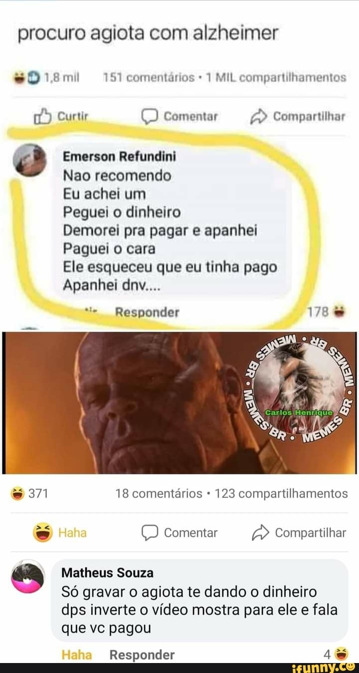 procuro agiota com alzheimer
14,8 mil 151 comentários 1 MIL compartilhamentos
Curtir comentar Compartilhar
Emerson Refundini
Nao recomendo
Eu achei um
Peguei o dinheiro
Demorei pra pagar e apanhei
Paguei o cara
Ele esqueceu que eu tinha pago
Apanhei dnv....
Responder
371 18 comentários 123 compartilhamentos
Comentar Compartilhar
Matheus Souza
Só gravar o agiota te dando o dinheiro dps inverte o vídeo mostra para ele e fala que vc pagou
Haha Responder