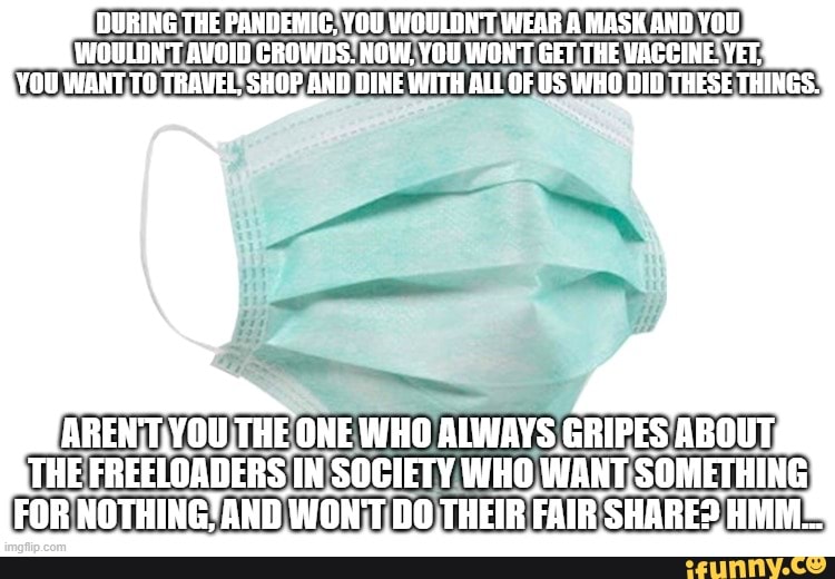DURING THE PANDEMIG, YOU WOULDN'T WEAR A MASK AND YOU WOULON'T AVOID CROWDS. NOW. YOU WON'T GET THE VACCINE. YET;
YOU WANT TO TRAVEL' SHOP AND DINE WITH ALL OF US WHO DID THESE THINGS.'
ONE WHO ALWAYS GRIPES ABOUT THE FREELOADERS IN SOCIETY WHO WANT SOMETHING FOR NOTHING! AND WON'T DO,THEIR FAIR SHARE?