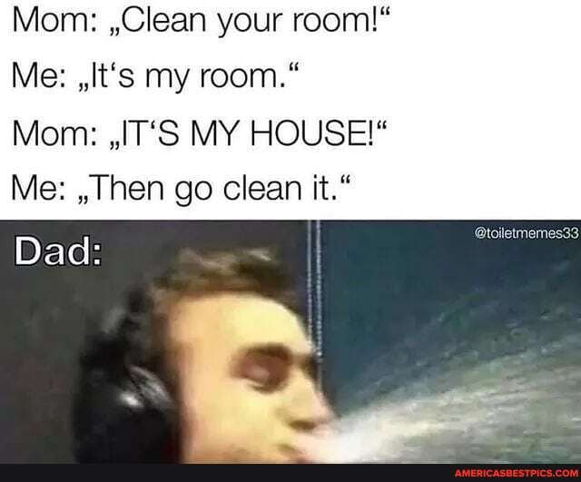 Mom: ,Clean your room!"
Me: ,It's my room."
Mom: ,,IT'S MY HOUSE!*
Me: ,,Then go clean it."
Dad:
@toiletmemes33