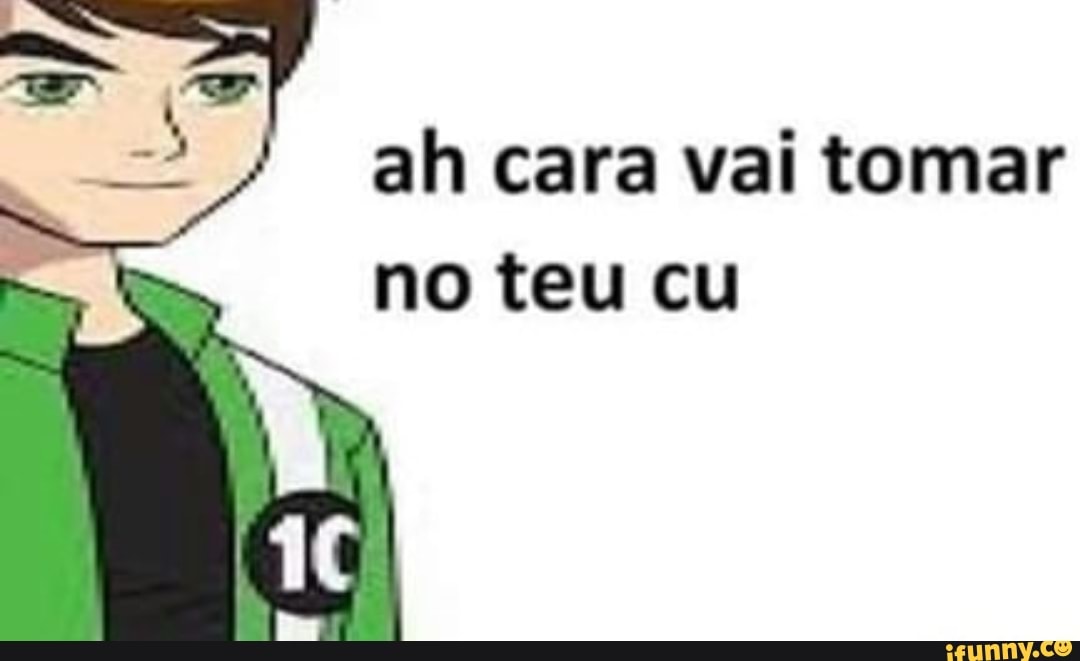 ah cara vai tomar
no teu cu