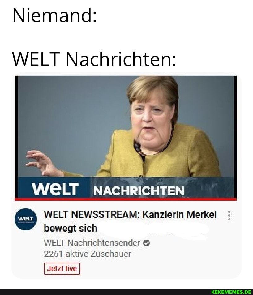 Niemand:
WELT Nachrichten:
WELT LT NACHRICHTEN
WELT NEWSSTREAM: Kanzlerin Merkel bewegt sich
WELT Nachrichtensender &
2261 aktive Zuschauer
Jetzt live