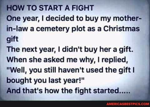 OW OW TO START A FIGHT
One year, I decided to buy my mother- in-law a cemetery plot as a Christmas gift
The next year, I didn't buy her a gift.
When she asked me why, I replied,
"Well, you still haven't used the gift bought you last year!" d that's how the fight started...