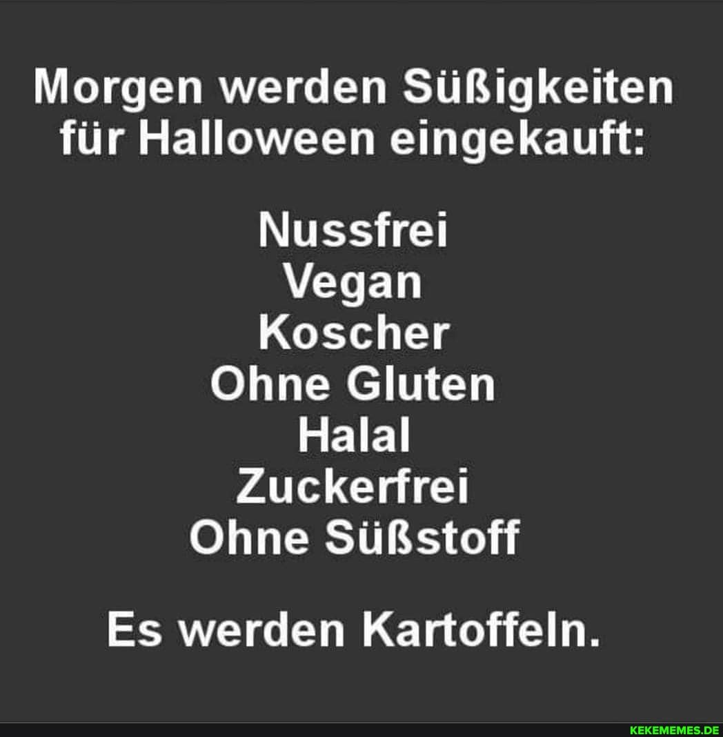 Morgen werden Süßigkeiten für Halloween eingekauft:
Nussfrei
Vegan
Koscher
Ohne Gluten
Halal
Zuckerfrei
Ohne Süßstoff
Es werden Kartoffeln.