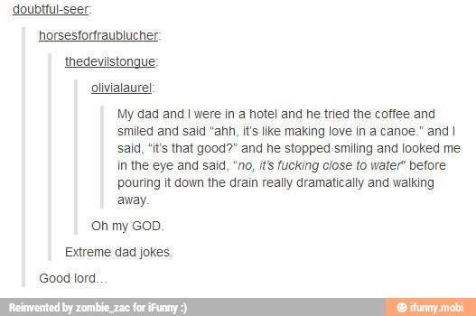 My dad and I were in a hotel and he tried the coffee and
smiled and said "ahh, it's like making love in a canoe." and I
said, "it's that good?" and he stopped smiling and looked me
in the eye and said, "no, it's fucking close to water" before
pouring it down the drain really dramatically and walking
away.
Oh my GOD.
Extreme dad jokes.
Good lord