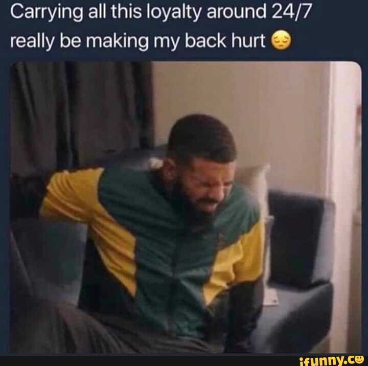 Carrying all this loyalty around 24/7
really be making my back hurt