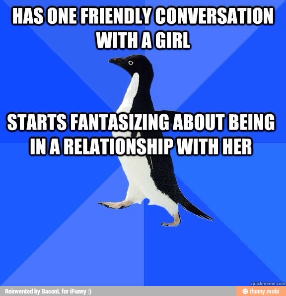 HAS ONE FRIENDLY CONVERSATION
WITH A\GIRL
STARTS FANTASIZING ABOUT BEING
INA RELATIONSHIP WITH HER