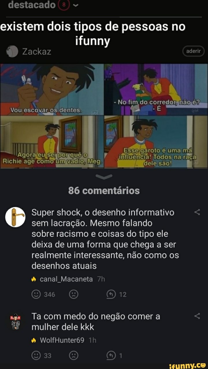 destacado
existem dois tipos de pessoas no
ifunny
Zackaz aderir
No fim de corredor
Vou escoga aros dentes,
géroto uma
I Todos na dele são!
quê)
86 comentários
Super shock, o desenho informativo sem lacração. Mesmo falando
sobre racismo coisas do tipo ele
deixa de uma forma que chega a ser realmente interessante, não como os desenhos atuais
à canal Macaneia
12
Ta com medo do negão comer a mulher dele kkk
à WolfHunier69
33