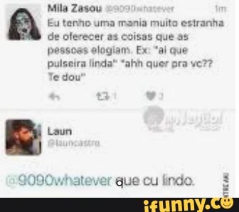 Mila Zasou im
Eu tenho uma mania muito estranha de oferecer as coisas que as pessoss elogiam Ex "ai que pulseira linda" "ahh quer pra
Te dou"
tam
S090whatever que cu lindo.