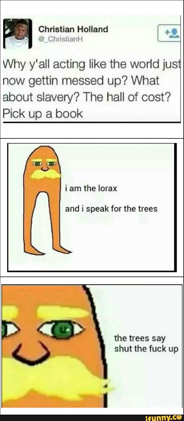 Why y'all acting like the world jus
now gettin messed up? What
about slavery? The hall of cost?
Pick up a book
i am the lorax
and i speak for the trees
the trees say
shut the fuck up