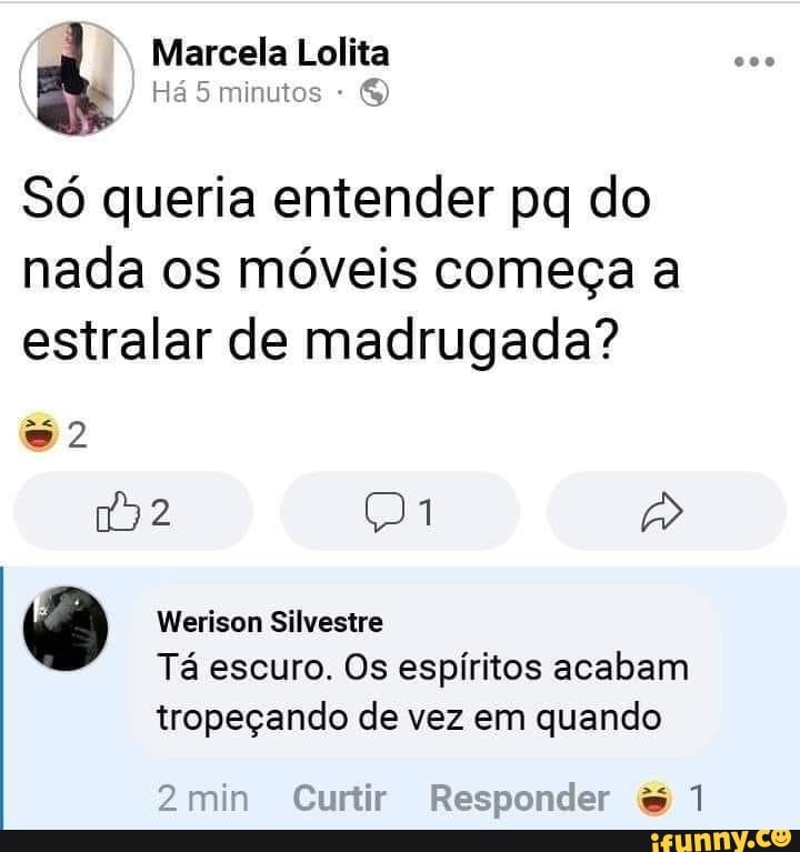 Marcela Lolita
Há 5 minutos
Só queria entender pq do nada os móveis começa a estralar de madrugada?
Werison Silvestre
Tá escuro. Os espíritos acabam tropeçando de vez em quando
2min Curtir Re