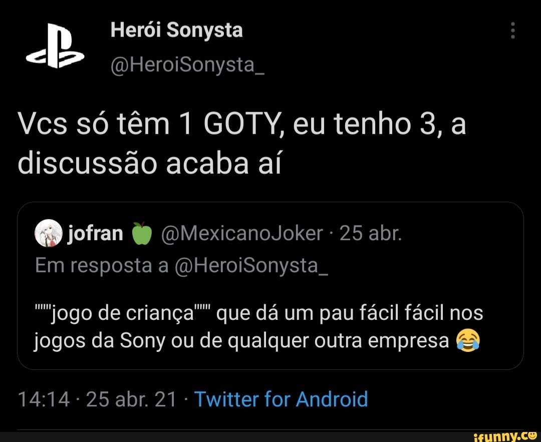 Herói Sonysta
(DHeroiSonysta
Vcs só têm 1 GOTY, eu tenho 3, a
discussão acaba aí
Em resposta a (dHeroiSonysta .
jofran OMexicanoJoker 25 abr.
jogo de criança"" que dá um pau fácil fácil nos jogos da Sony ou de qualquer outra empresa
25 abr 21 - Twitter for Android