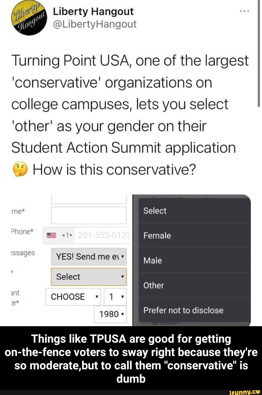 Liberty Hangout
@LibertyHangout
Turning Point USA, one of the largest
'conservative' organizations on college campuses, lets you select
'other' as your gender on their
Student Action Summit application
How is this conservative?
Select
Female
me*
Phone*
YES! Send me e\+ Male
Select
Other
CHOOSE Prefer not to disclose
Things like TPUSA are good for getting
on-the-fence voters to sway right because they're so moderate, but to call them "conservative" is dumb - Things like TPUSA are good for getting on-the-fence voters to sway right because they're so moderate,but to call them "conservative" is dumb