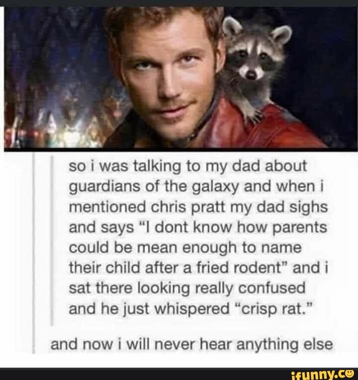 so i was talking to my dad about
guardians of the galaxy and when i
mentioned chris pratt my dad sighs
and says "I dont know how parents
could be mean enough to name
their child after a fried rodent" and i
sat there looking really confused
and he just whispered "crisp rat."
and now i will never hear anything else