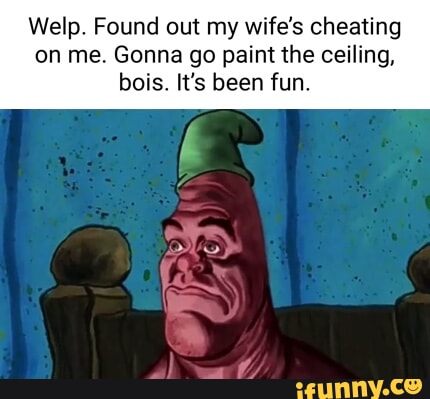 Welp. Found out my wife's cheating on me. Gonna go paint the ceiling