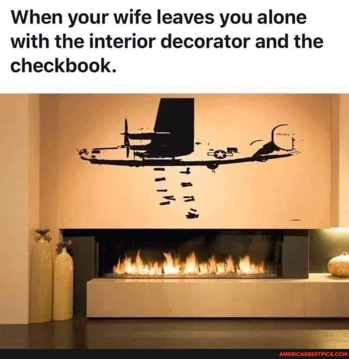 When your wife leaves you alone with the interior decorator and the checkbook.